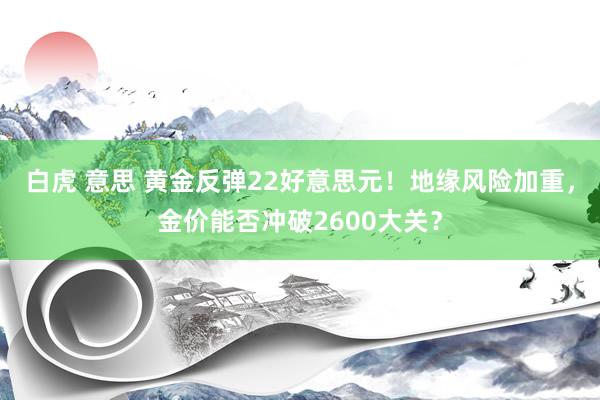 白虎 意思 黄金反弹22好意思元！地缘风险加重，金价能否冲破2600大关？