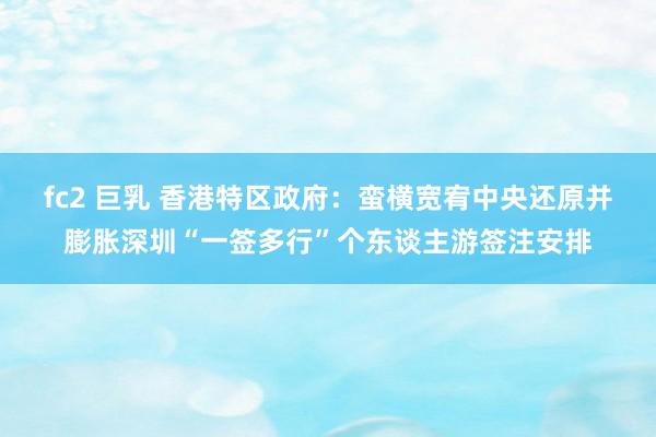 fc2 巨乳 香港特区政府：蛮横宽宥中央还原并膨胀深圳“一签多行”个东谈主游签注安排