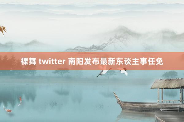 裸舞 twitter 南阳发布最新东谈主事任免