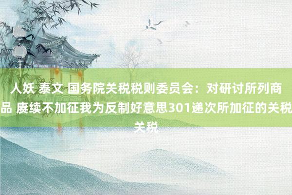 人妖 泰文 国务院关税税则委员会：对研讨所列商品 赓续不加征我为反制好意思301递次所加征的关税