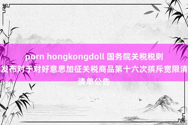 porn hongkongdoll 国务院关税税则委员会发布对于对好意思加征关税商品第十六次摈斥宽限清单公告
