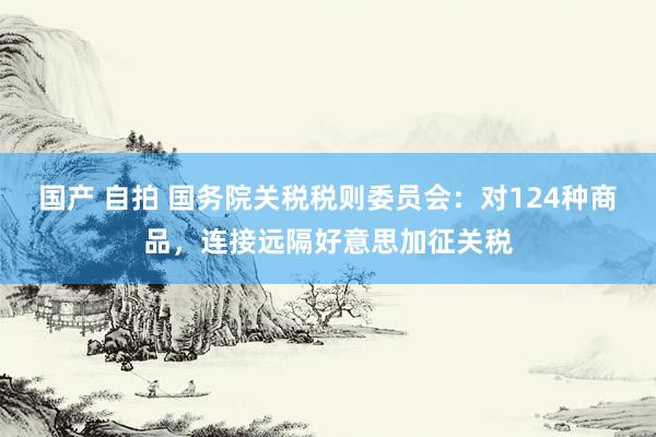 国产 自拍 国务院关税税则委员会：对124种商品，连接远隔好意思加征关税