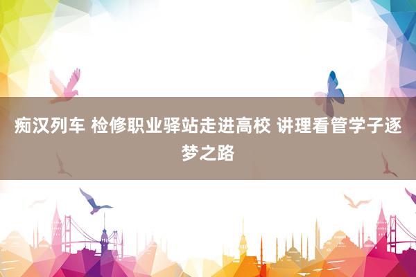 痴汉列车 检修职业驿站走进高校 讲理看管学子逐梦之路