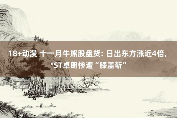 18+动漫 十一月牛熊股盘货: 日出东方涨近4倍， *ST卓朗惨遭“膝盖斩”