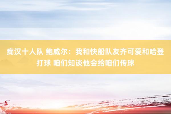 痴汉十人队 鲍威尔：我和快船队友齐可爱和哈登打球 咱们知谈他会给咱们传球