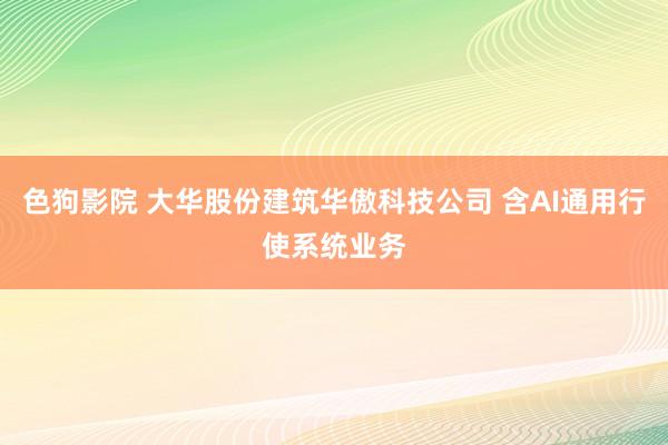 色狗影院 大华股份建筑华傲科技公司 含AI通用行使系统业务