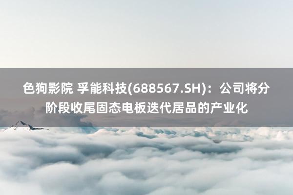 色狗影院 孚能科技(688567.SH)：公司将分阶段收尾固态电板迭代居品的产业化