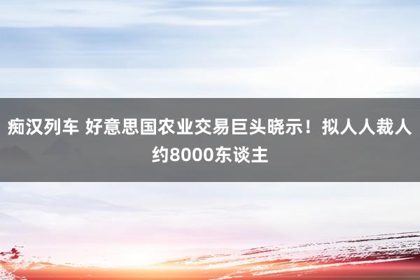 痴汉列车 好意思国农业交易巨头晓示！拟人人裁人约8000东谈主