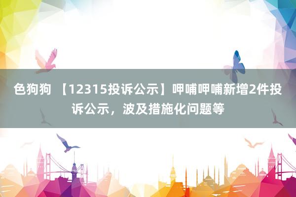 色狗狗 【12315投诉公示】呷哺呷哺新增2件投诉公示，波及措施化问题等