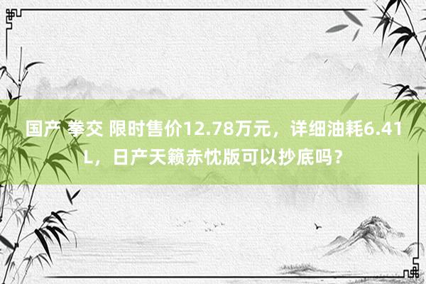 国产 拳交 限时售价12.78万元，详细油耗6.41L，日产天籁赤忱版可以抄底吗？