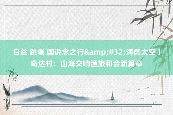 白丝 跳蛋 国说念之行&#32;海阔太空丨奇达村：山海交响渔旅和会新篇章