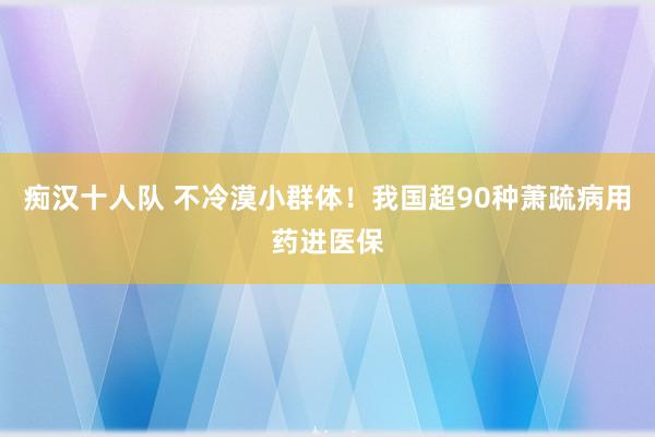 痴汉十人队 不冷漠小群体！我国超90种萧疏病用药进医保