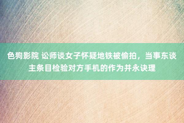 色狗影院 讼师谈女子怀疑地铁被偷拍，当事东谈主条目检验对方手机的作为并永诀理