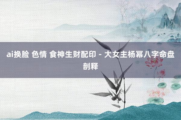 ai换脸 色情 食神生财配印 - 大女主杨幂八字命盘剖释