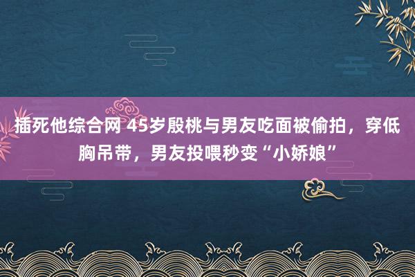 插死他综合网 45岁殷桃与男友吃面被偷拍，穿低胸吊带，男友投喂秒变“小娇娘”