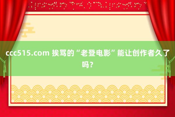 ccc515.com 挨骂的“老登电影”能让创作者久了吗？
