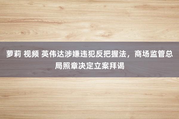萝莉 视频 英伟达涉嫌违犯反把握法，商场监管总局照章决定立案拜谒