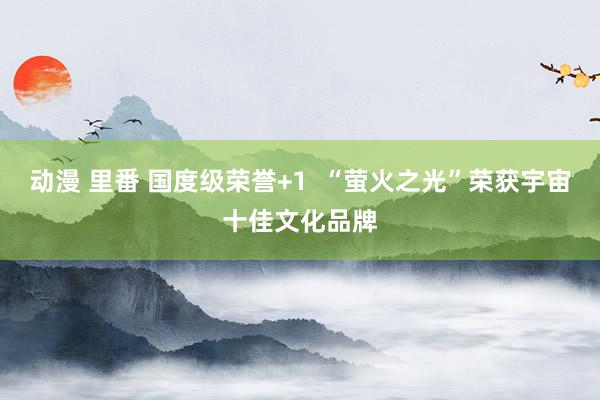 动漫 里番 国度级荣誉+1  “萤火之光”荣获宇宙十佳文化品牌