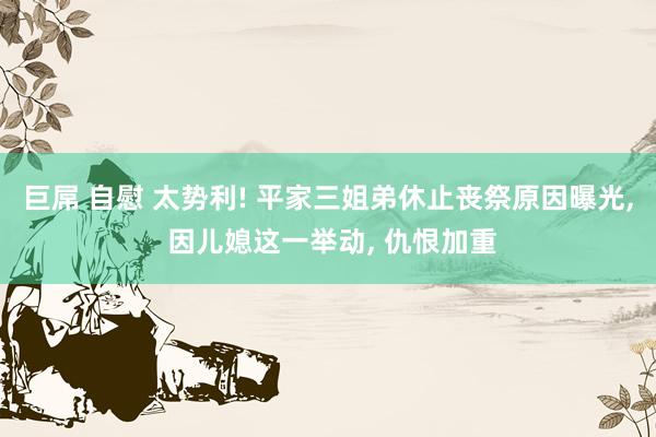 巨屌 自慰 太势利! 平家三姐弟休止丧祭原因曝光， 因儿媳这一举动， 仇恨加重