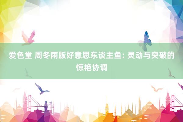 爱色堂 周冬雨版好意思东谈主鱼: 灵动与突破的惊艳协调