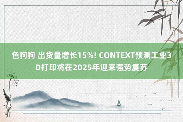 色狗狗 出货量增长15%! CONTEXT预测工业3D打印将在2025年迎来强势复苏
