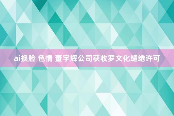 ai换脸 色情 董宇辉公司获收罗文化缱绻许可