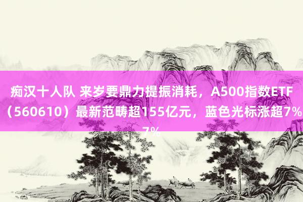 痴汉十人队 来岁要鼎力提振消耗，A500指数ETF（560610）最新范畴超155亿元，蓝色光标涨超7%