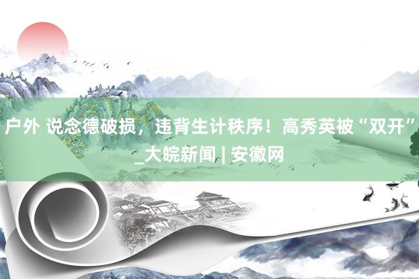 户外 说念德破损，违背生计秩序！高秀英被“双开”_大皖新闻 | 安徽网
