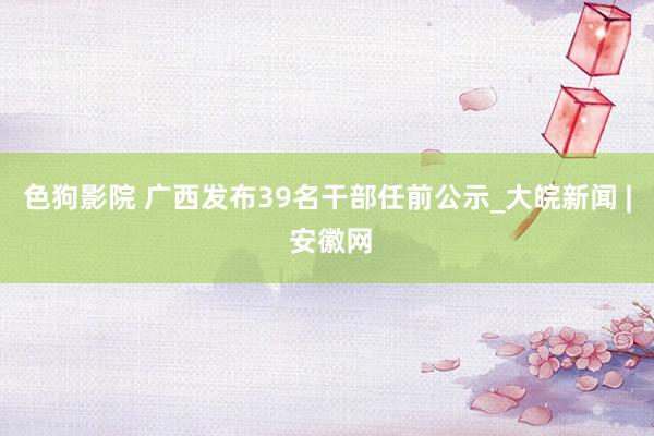 色狗影院 广西发布39名干部任前公示_大皖新闻 | 安徽网