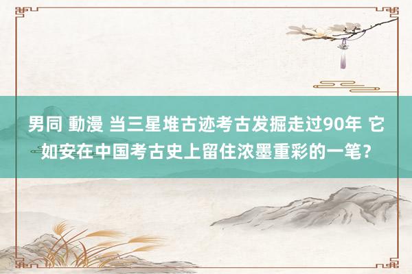 男同 動漫 当三星堆古迹考古发掘走过90年 它如安在中国考古史上留住浓墨重彩的一笔？