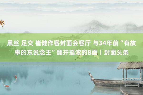 黑丝 足交 崔健作客封面会客厅 与34年前“有故事的东说念主”翻开摇滚的B面丨封面头条