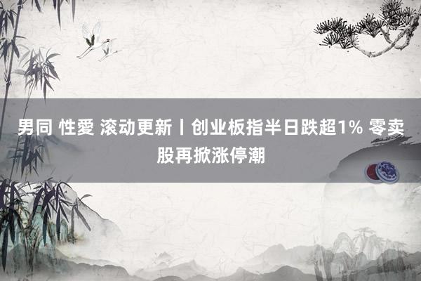 男同 性愛 滚动更新丨创业板指半日跌超1% 零卖股再掀涨停潮