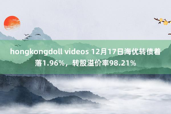 hongkongdoll videos 12月17日海优转债着落1.96%，转股溢价率98.21%