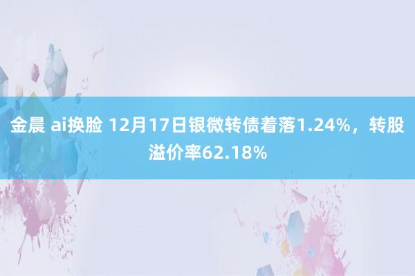 金晨 ai换脸 12月17日银微转债着落1.24%,转股溢价率62.18%