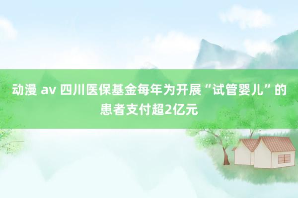 动漫 av 四川医保基金每年为开展“试管婴儿”的患者支付超2亿元