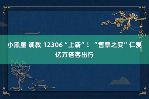 小黑屋 调教 12306“上新”！“售票之变”仁爱亿万搭客出行