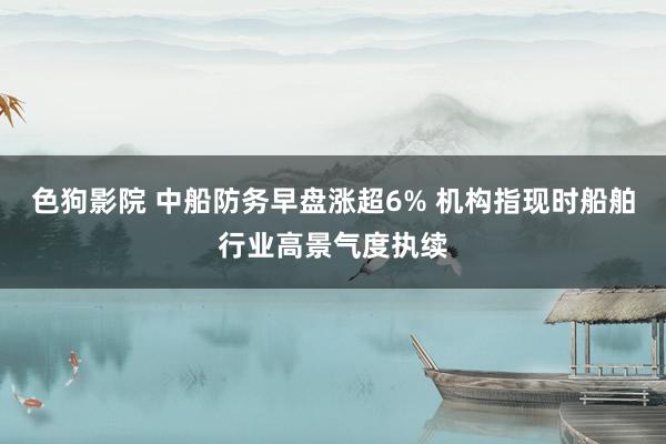色狗影院 中船防务早盘涨超6% 机构指现时船舶行业高景气度执续