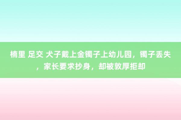 楠里 足交 犬子戴上金镯子上幼儿园，镯子丢失，家长要求抄身，却被敦厚拒却