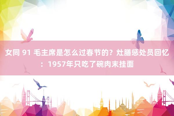 女同 91 毛主席是怎么过春节的？灶膳惩处员回忆：1957年只吃了碗肉末挂面