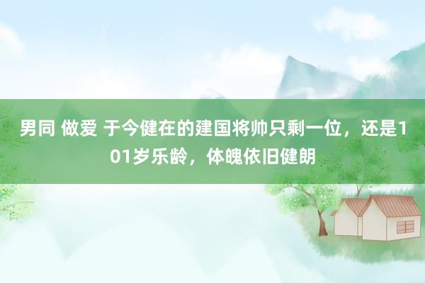 男同 做爱 于今健在的建国将帅只剩一位，还是101岁乐龄，体魄依旧健朗