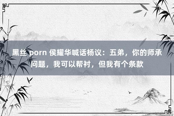黑丝 porn 侯耀华喊话杨议：五弟，你的师承问题，我可以帮衬，但我有个条款