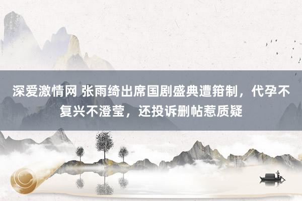 深爱激情网 张雨绮出席国剧盛典遭箝制，代孕不复兴不澄莹，还投诉删帖惹质疑