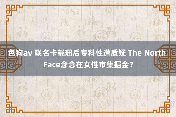 色狗av 联名卡戴珊后专科性遭质疑 The North Face念念在女性市集掘金？