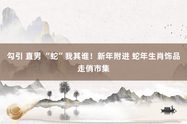 勾引 直男 “蛇”我其谁！新年附进 蛇年生肖饰品走俏市集