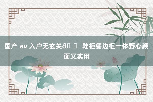 国产 av 入户无玄关🏠鞋柜餐边柜一体野心颜面又实用