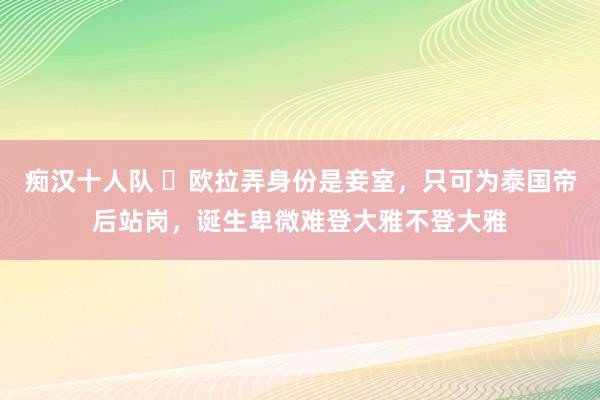 痴汉十人队 ​欧拉弄身份是妾室，只可为泰国帝后站岗，诞生卑微难登大雅不登大雅