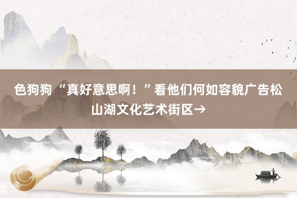 色狗狗 “真好意思啊！”看他们何如容貌广告松山湖文化艺术街区→