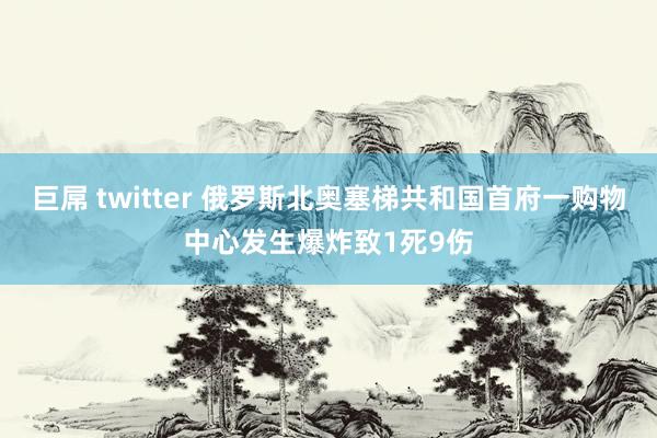 巨屌 twitter 俄罗斯北奥塞梯共和国首府一购物中心发生爆炸致1死9伤