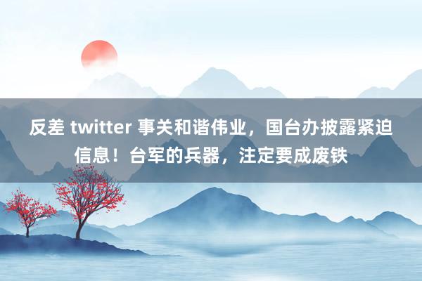 反差 twitter 事关和谐伟业，国台办披露紧迫信息！台军的兵器，注定要成废铁
