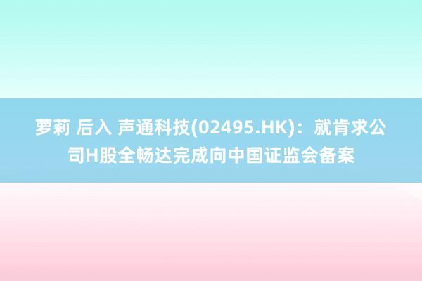 萝莉 后入 声通科技(02495.HK)：就肯求公司H股全畅达完成向中国证监会备案